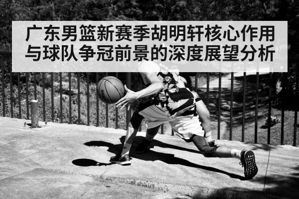 广东男篮新赛季胡明轩核心作用与球队争冠前景的深度展望分析