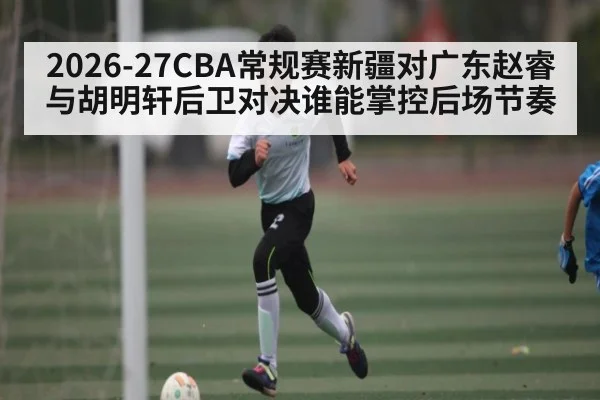 2026-27CBA常规赛新疆对广东赵睿与胡明轩后卫对决谁能掌控后场节奏