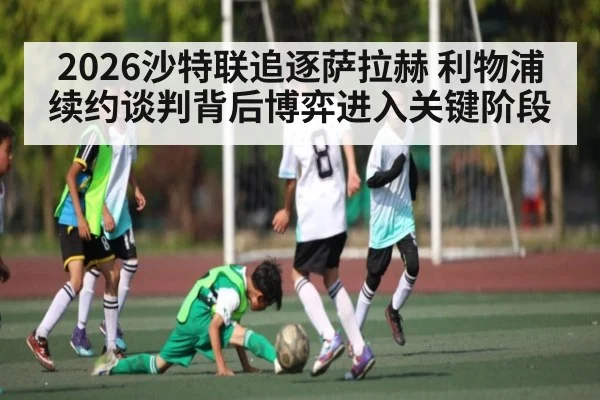 2026沙特联追逐萨拉赫 利物浦续约谈判背后博弈进入关键阶段